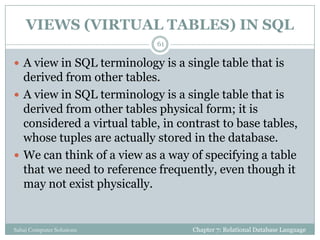 VIEWS (VIRTUAL TABLES) IN SQL
Chapter 7: Relational Database LanguageSahaj Computer Solutions
61
 A view in SQL terminology is a single table that is
derived from other tables.
 A view in SQL terminology is a single table that is
derived from other tables physical form; it is
considered a virtual table, in contrast to base tables,
whose tuples are actually stored in the database.
 We can think of a view as a way of specifying a table
that we need to reference frequently, even though it
may not exist physically.
 