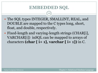 EMBEDDED SQL
Chapter 7: Relational Database LanguageSahaj Computer Solutions
68
 The SQL types INTEGER, SMALLINT, REAL, and
DOUBLE are mapped to the C types long, short,
float, and double, respectively.
 Fixed-length and varying-length strings (CHAR[i],
VARCHAR[i]) inSQL can be mapped to arrays of
characters (char [ i+ 1], varchar [ i+ 1]) in C.
 
