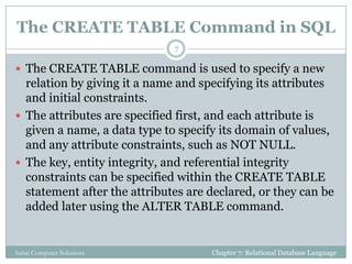The CREATE TABLE Command in SQL
 The CREATE TABLE command is used to specify a new
relation by giving it a name and specifying its attributes
and initial constraints.
 The attributes are specified first, and each attribute is
given a name, a data type to specify its domain of values,
and any attribute constraints, such as NOT NULL.
 The key, entity integrity, and referential integrity
constraints can be specified within the CREATE TABLE
statement after the attributes are declared, or they can be
added later using the ALTER TABLE command.
Chapter 7: Relational Database Language
7
Sahaj Computer Solutions
 