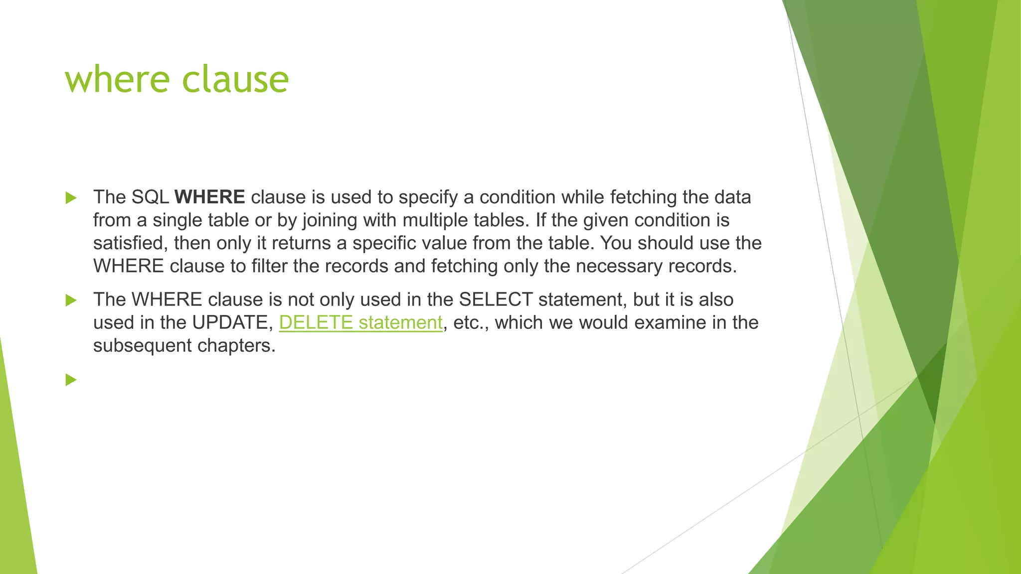 where clause
 The SQL WHERE clause is used to specify a condition while fetching the data
from a single table or by joining with multiple tables. If the given condition is
satisfied, then only it returns a specific value from the table. You should use the
WHERE clause to filter the records and fetching only the necessary records.
 The WHERE clause is not only used in the SELECT statement, but it is also
used in the UPDATE, DELETE statement, etc., which we would examine in the
subsequent chapters.

 
