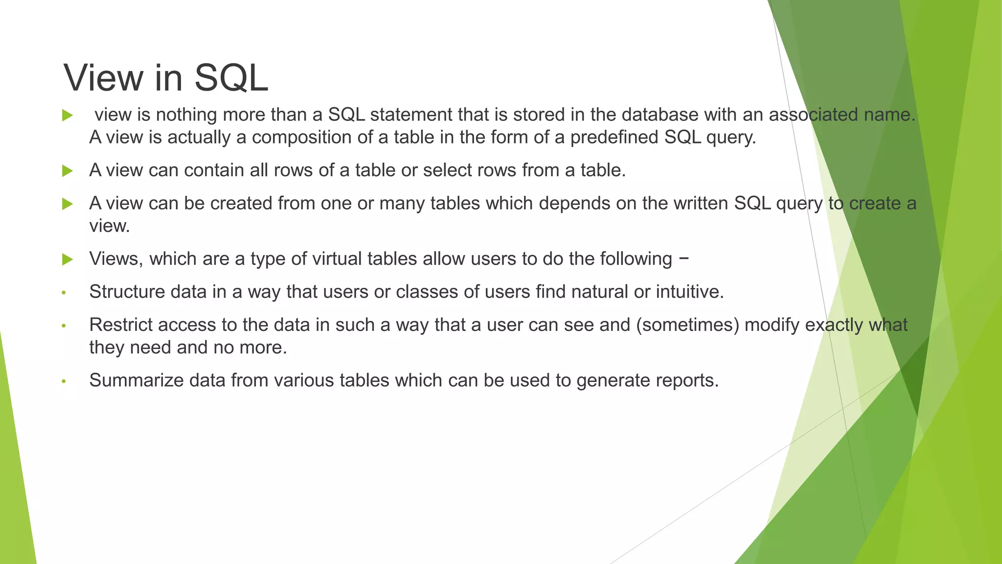 View in SQL
 view is nothing more than a SQL statement that is stored in the database with an associated name.
A view is actually a composition of a table in the form of a predefined SQL query.
 A view can contain all rows of a table or select rows from a table.
 A view can be created from one or many tables which depends on the written SQL query to create a
view.
 Views, which are a type of virtual tables allow users to do the following −
• Structure data in a way that users or classes of users find natural or intuitive.
• Restrict access to the data in such a way that a user can see and (sometimes) modify exactly what
they need and no more.
• Summarize data from various tables which can be used to generate reports.
 