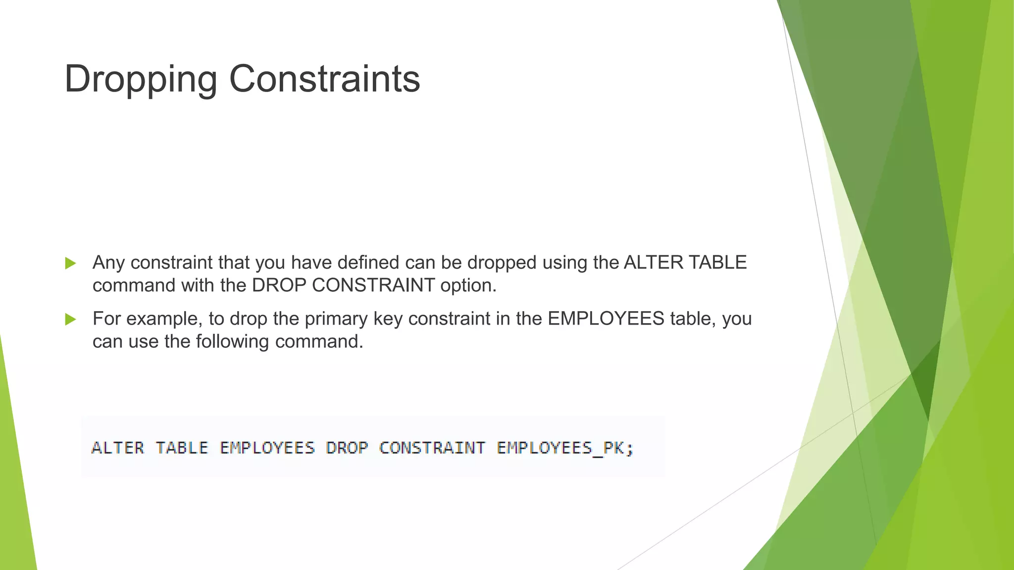 Dropping Constraints
 Any constraint that you have defined can be dropped using the ALTER TABLE
command with the DROP CONSTRAINT option.
 For example, to drop the primary key constraint in the EMPLOYEES table, you
can use the following command.
 