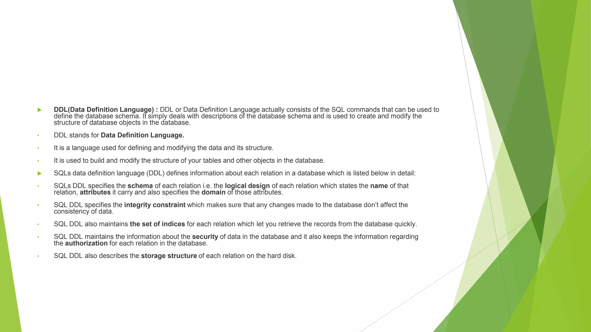  DDL(Data Definition Language) : DDL or Data Definition Language actually consists of the SQL commands that can be used to
define the database schema. It simply deals with descriptions of the database schema and is used to create and modify the
structure of database objects in the database.
• DDL stands for Data Definition Language.
• It is a language used for defining and modifying the data and its structure.
• It is used to build and modify the structure of your tables and other objects in the database.
 SQLs data definition language (DDL) defines information about each relation in a database which is listed below in detail:
• SQLs DDL specifies the schema of each relation i.e. the logical design of each relation which states the name of that
relation, attributes it carry and also specifies the domain of those attributes.
• SQL DDL specifies the integrity constraint which makes sure that any changes made to the database don’t affect the
consistency of data.
• SQL DDL also maintains the set of indices for each relation which let you retrieve the records from the database quickly.
• SQL DDL maintains the information about the security of data in the database and it also keeps the information regarding
the authorization for each relation in the database.
• SQL DDL also describes the storage structure of each relation on the hard disk.
 
