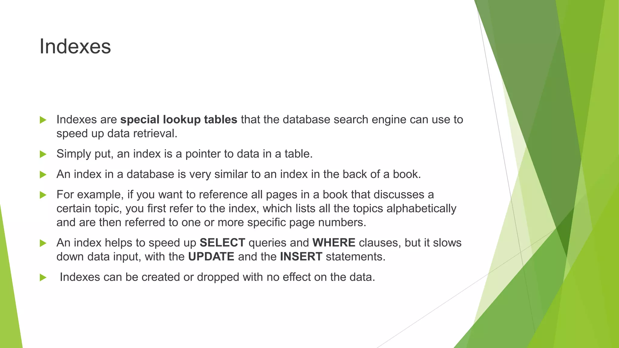 Indexes
 Indexes are special lookup tables that the database search engine can use to
speed up data retrieval.
 Simply put, an index is a pointer to data in a table.
 An index in a database is very similar to an index in the back of a book.
 For example, if you want to reference all pages in a book that discusses a
certain topic, you first refer to the index, which lists all the topics alphabetically
and are then referred to one or more specific page numbers.
 An index helps to speed up SELECT queries and WHERE clauses, but it slows
down data input, with the UPDATE and the INSERT statements.
 Indexes can be created or dropped with no effect on the data.
 