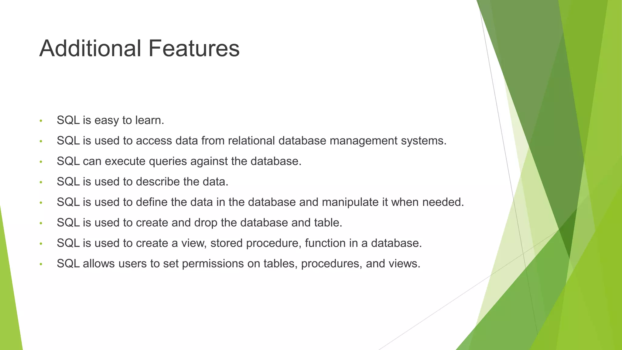 Additional Features
• SQL is easy to learn.
• SQL is used to access data from relational database management systems.
• SQL can execute queries against the database.
• SQL is used to describe the data.
• SQL is used to define the data in the database and manipulate it when needed.
• SQL is used to create and drop the database and table.
• SQL is used to create a view, stored procedure, function in a database.
• SQL allows users to set permissions on tables, procedures, and views.
 