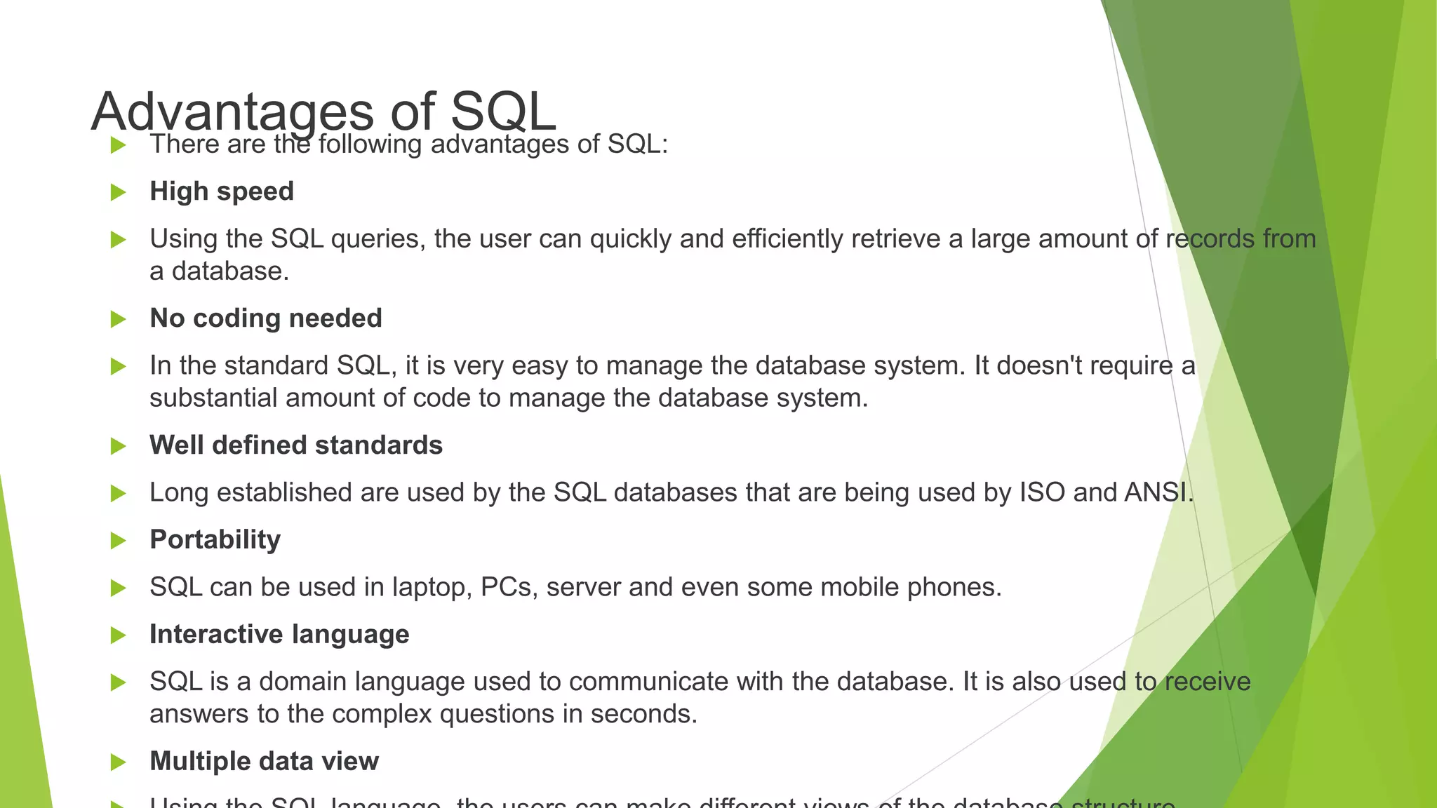 Advantages of SQL
 There are the following advantages of SQL:
 High speed
 Using the SQL queries, the user can quickly and efficiently retrieve a large amount of records from
a database.
 No coding needed
 In the standard SQL, it is very easy to manage the database system. It doesn't require a
substantial amount of code to manage the database system.
 Well defined standards
 Long established are used by the SQL databases that are being used by ISO and ANSI.
 Portability
 SQL can be used in laptop, PCs, server and even some mobile phones.
 Interactive language
 SQL is a domain language used to communicate with the database. It is also used to receive
answers to the complex questions in seconds.
 Multiple data view
 