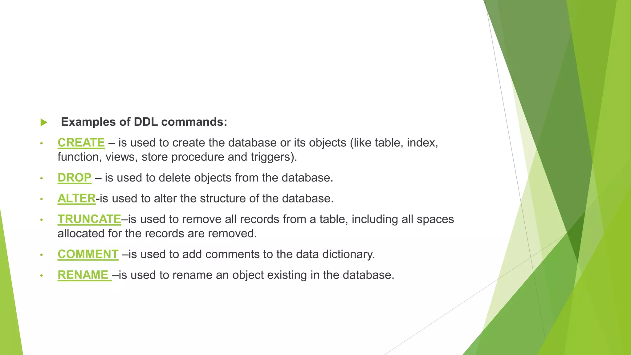  Examples of DDL commands:
• CREATE – is used to create the database or its objects (like table, index,
function, views, store procedure and triggers).
• DROP – is used to delete objects from the database.
• ALTER-is used to alter the structure of the database.
• TRUNCATE–is used to remove all records from a table, including all spaces
allocated for the records are removed.
• COMMENT –is used to add comments to the data dictionary.
• RENAME –is used to rename an object existing in the database.
 