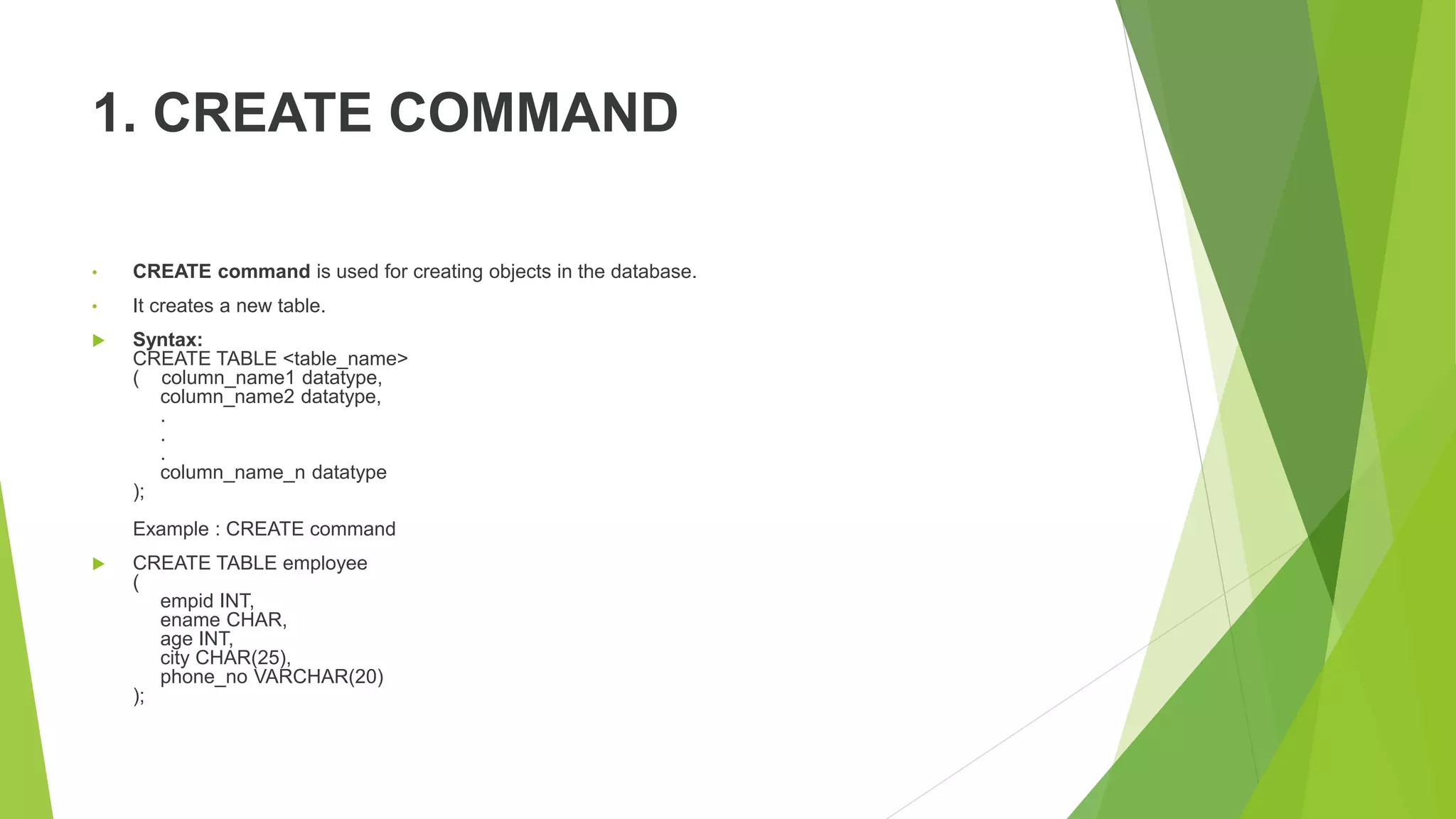 1. CREATE COMMAND
• CREATE command is used for creating objects in the database.
• It creates a new table.
 Syntax:
CREATE TABLE <table_name>
( column_name1 datatype,
column_name2 datatype,
.
.
.
column_name_n datatype
);
Example : CREATE command
 CREATE TABLE employee
(
empid INT,
ename CHAR,
age INT,
city CHAR(25),
phone_no VARCHAR(20)
);
 