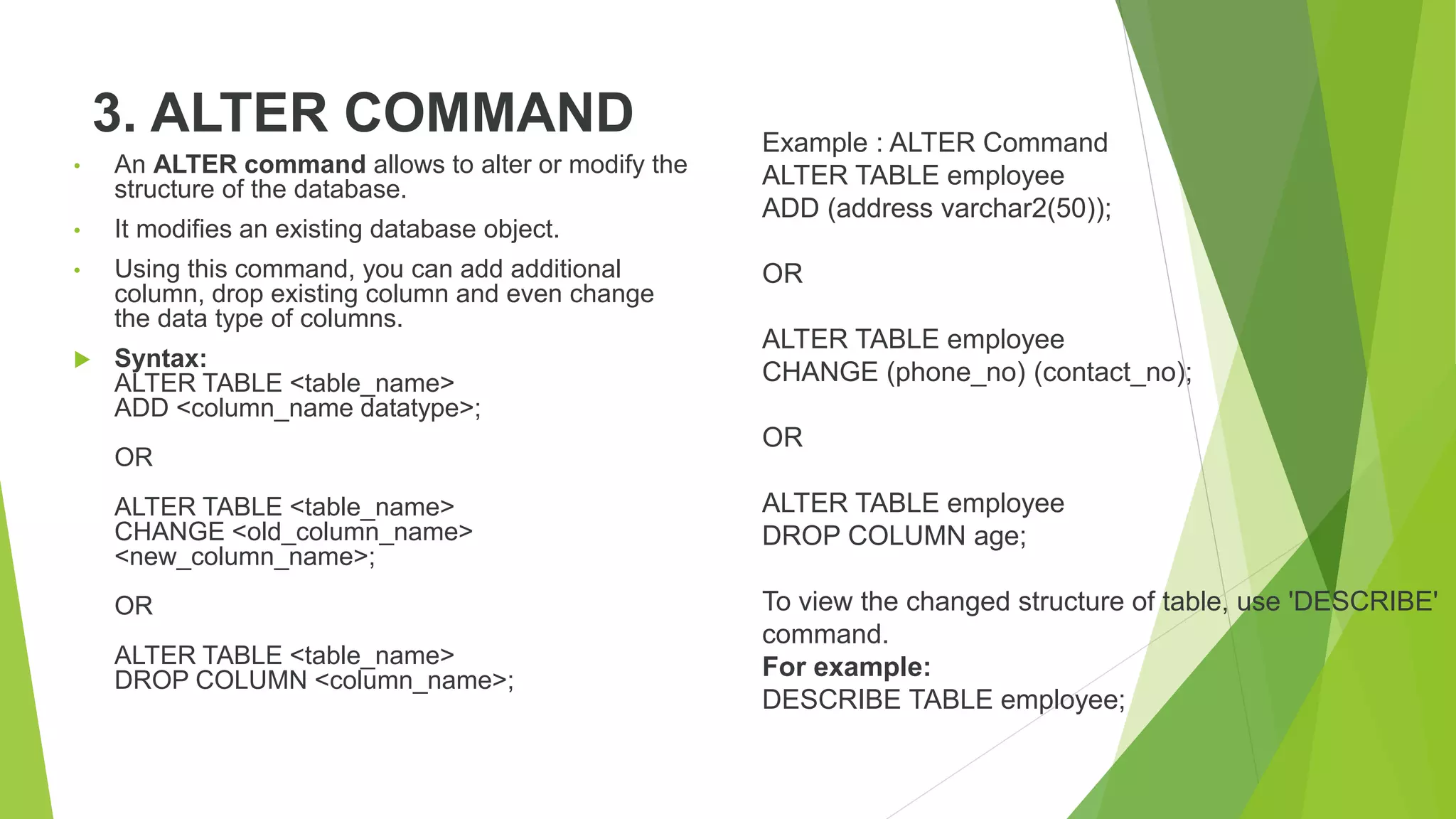 3. ALTER COMMAND
• An ALTER command allows to alter or modify the
structure of the database.
• It modifies an existing database object.
• Using this command, you can add additional
column, drop existing column and even change
the data type of columns.
 Syntax:
ALTER TABLE <table_name>
ADD <column_name datatype>;
OR
ALTER TABLE <table_name>
CHANGE <old_column_name>
<new_column_name>;
OR
ALTER TABLE <table_name>
DROP COLUMN <column_name>;
Example : ALTER Command
ALTER TABLE employee
ADD (address varchar2(50));
OR
ALTER TABLE employee
CHANGE (phone_no) (contact_no);
OR
ALTER TABLE employee
DROP COLUMN age;
To view the changed structure of table, use 'DESCRIBE'
command.
For example:
DESCRIBE TABLE employee;
 
