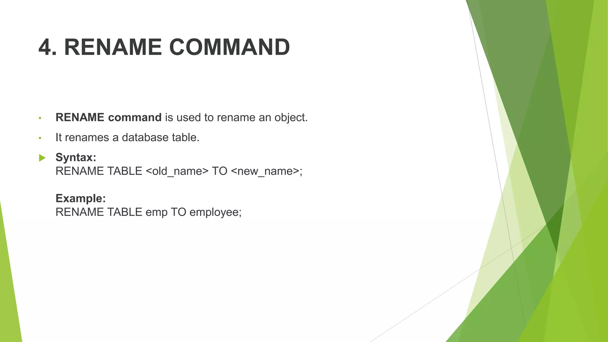 4. RENAME COMMAND
• RENAME command is used to rename an object.
• It renames a database table.
 Syntax:
RENAME TABLE <old_name> TO <new_name>;
Example:
RENAME TABLE emp TO employee;
 