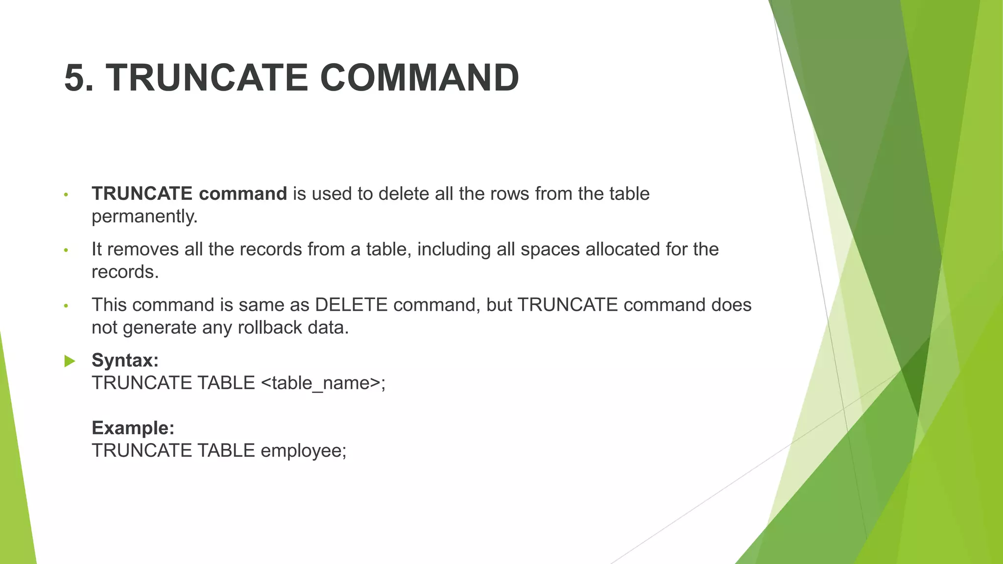 5. TRUNCATE COMMAND
• TRUNCATE command is used to delete all the rows from the table
permanently.
• It removes all the records from a table, including all spaces allocated for the
records.
• This command is same as DELETE command, but TRUNCATE command does
not generate any rollback data.
 Syntax:
TRUNCATE TABLE <table_name>;
Example:
TRUNCATE TABLE employee;
 