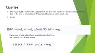 Queries
 The SQL SELECT statement is used to fetch the data from a database table which returns this
data in the form of a result table. These result tables are called result-sets.
 Syntax
If you want to fetch all the fields available in the field, then
you can use the following syntax.
 