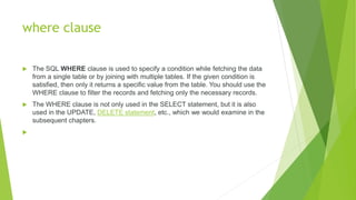 where clause
 The SQL WHERE clause is used to specify a condition while fetching the data
from a single table or by joining with multiple tables. If the given condition is
satisfied, then only it returns a specific value from the table. You should use the
WHERE clause to filter the records and fetching only the necessary records.
 The WHERE clause is not only used in the SELECT statement, but it is also
used in the UPDATE, DELETE statement, etc., which we would examine in the
subsequent chapters.

 