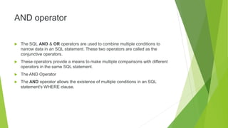 AND operator
 The SQL AND & OR operators are used to combine multiple conditions to
narrow data in an SQL statement. These two operators are called as the
conjunctive operators.
 These operators provide a means to make multiple comparisons with different
operators in the same SQL statement.
 The AND Operator
 The AND operator allows the existence of multiple conditions in an SQL
statement's WHERE clause.
 
