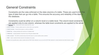 General Constraints
Constraints are the rules enforced on the data columns of a table. These are used to limit the
type of data that can go into a table. This ensures the accuracy and reliability of the data in
the database.
Constraints could be either on a column level or a table level. The column level constraints
are applied only to one column, whereas the table level constraints are applied to the whole
table.
 