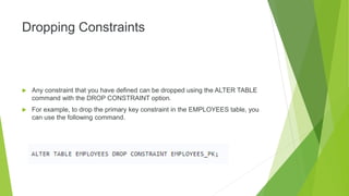 Dropping Constraints
 Any constraint that you have defined can be dropped using the ALTER TABLE
command with the DROP CONSTRAINT option.
 For example, to drop the primary key constraint in the EMPLOYEES table, you
can use the following command.
 