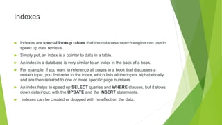 Indexes
 Indexes are special lookup tables that the database search engine can use to
speed up data retrieval.
 Simply put, an index is a pointer to data in a table.
 An index in a database is very similar to an index in the back of a book.
 For example, if you want to reference all pages in a book that discusses a
certain topic, you first refer to the index, which lists all the topics alphabetically
and are then referred to one or more specific page numbers.
 An index helps to speed up SELECT queries and WHERE clauses, but it slows
down data input, with the UPDATE and the INSERT statements.
 Indexes can be created or dropped with no effect on the data.
 