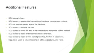 Additional Features
• SQL is easy to learn.
• SQL is used to access data from relational database management systems.
• SQL can execute queries against the database.
• SQL is used to describe the data.
• SQL is used to define the data in the database and manipulate it when needed.
• SQL is used to create and drop the database and table.
• SQL is used to create a view, stored procedure, function in a database.
• SQL allows users to set permissions on tables, procedures, and views.
 