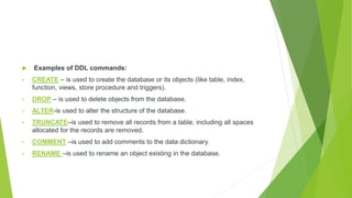 Examples of DDL commands:
• CREATE – is used to create the database or its objects (like table, index,
function, views, store procedure and triggers).
• DROP – is used to delete objects from the database.
• ALTER-is used to alter the structure of the database.
• TRUNCATE–is used to remove all records from a table, including all spaces
allocated for the records are removed.
• COMMENT –is used to add comments to the data dictionary.
• RENAME –is used to rename an object existing in the database.
 