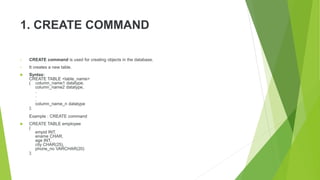1. CREATE COMMAND
• CREATE command is used for creating objects in the database.
• It creates a new table.
 Syntax:
CREATE TABLE <table_name>
( column_name1 datatype,
column_name2 datatype,
.
.
.
column_name_n datatype
);
Example : CREATE command
 CREATE TABLE employee
(
empid INT,
ename CHAR,
age INT,
city CHAR(25),
phone_no VARCHAR(20)
);
 