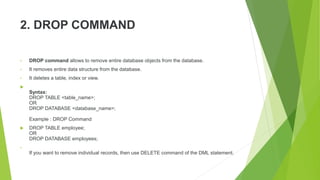 2. DROP COMMAND
• DROP command allows to remove entire database objects from the database.
• It removes entire data structure from the database.
• It deletes a table, index or view.

Syntax:
DROP TABLE <table_name>;
OR
DROP DATABASE <database_name>;
Example : DROP Command
 DROP TABLE employee;
OR
DROP DATABASE employees;
•
If you want to remove individual records, then use DELETE command of the DML statement.
 