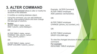 3. ALTER COMMAND
• An ALTER command allows to alter or modify the
structure of the database.
• It modifies an existing database object.
• Using this command, you can add additional
column, drop existing column and even change
the data type of columns.
 Syntax:
ALTER TABLE <table_name>
ADD <column_name datatype>;
OR
ALTER TABLE <table_name>
CHANGE <old_column_name>
<new_column_name>;
OR
ALTER TABLE <table_name>
DROP COLUMN <column_name>;
Example : ALTER Command
ALTER TABLE employee
ADD (address varchar2(50));
OR
ALTER TABLE employee
CHANGE (phone_no) (contact_no);
OR
ALTER TABLE employee
DROP COLUMN age;
To view the changed structure of table, use 'DESCRIBE'
command.
For example:
DESCRIBE TABLE employee;
 