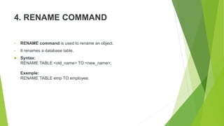 4. RENAME COMMAND
• RENAME command is used to rename an object.
• It renames a database table.
 Syntax:
RENAME TABLE <old_name> TO <new_name>;
Example:
RENAME TABLE emp TO employee;
 