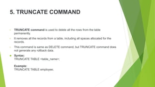 5. TRUNCATE COMMAND
• TRUNCATE command is used to delete all the rows from the table
permanently.
• It removes all the records from a table, including all spaces allocated for the
records.
• This command is same as DELETE command, but TRUNCATE command does
not generate any rollback data.
 Syntax:
TRUNCATE TABLE <table_name>;
Example:
TRUNCATE TABLE employee;
 
