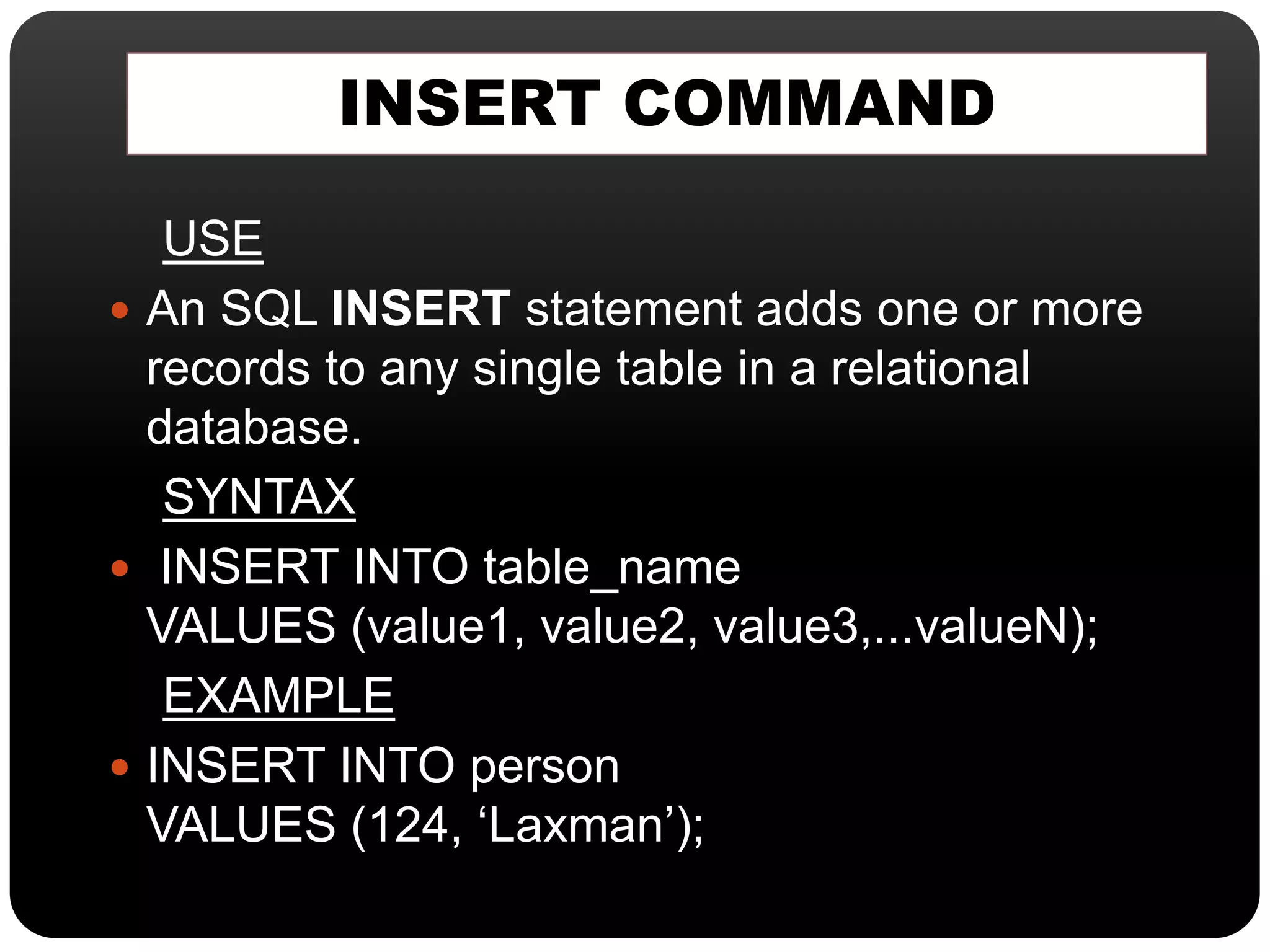INSERT COMMAND
USE
 An SQL INSERT statement adds one or more
records to any single table in a relational
database.
SYNTAX
 INSERT INTO table_name
VALUES (value1, value2, value3,...valueN);
EXAMPLE
 INSERT INTO person
VALUES (124, ‘Laxman’);
 