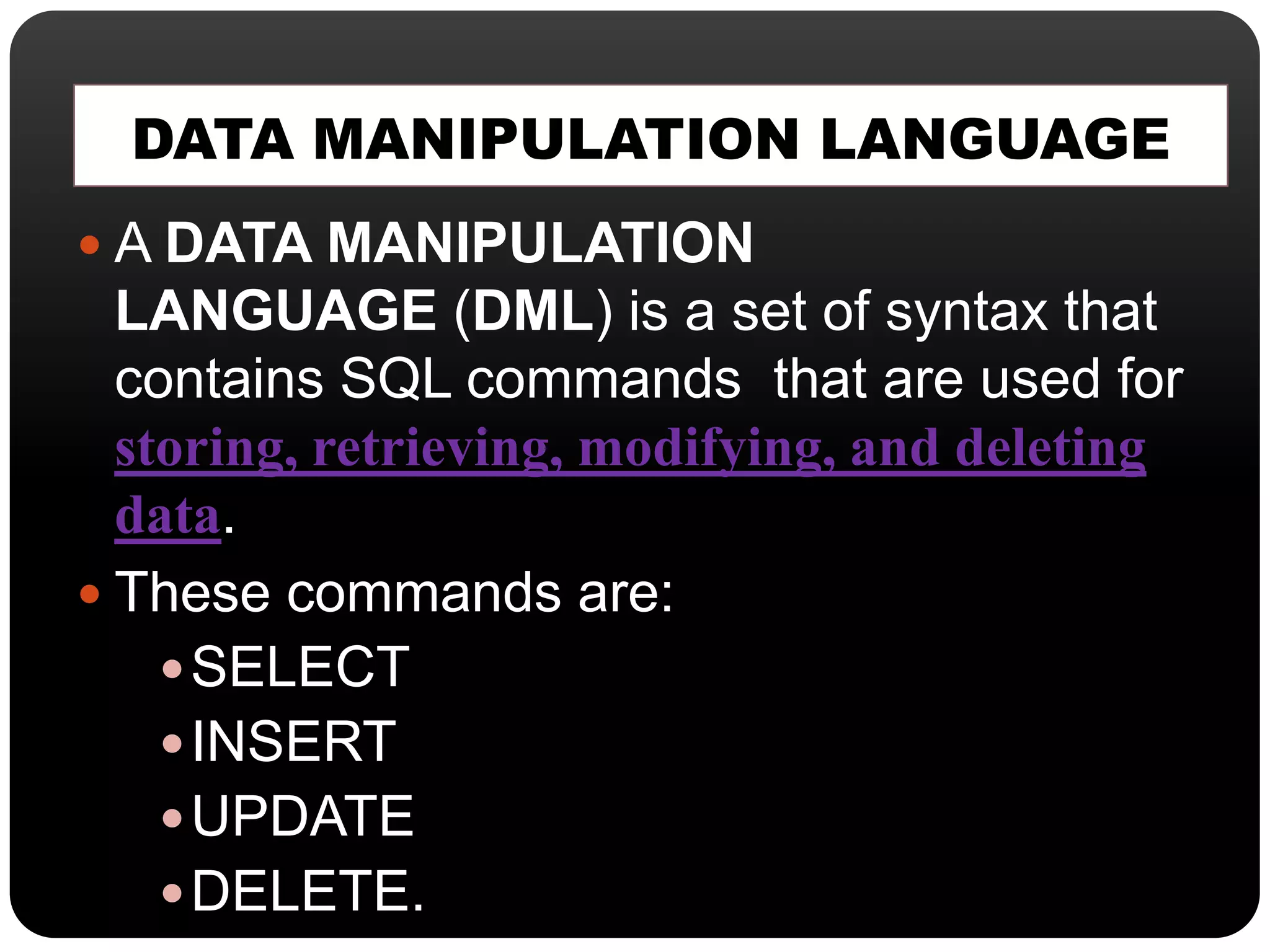 DATA MANIPULATION LANGUAGE
 A DATA MANIPULATION
LANGUAGE (DML) is a set of syntax that
contains SQL commands that are used for
storing, retrieving, modifying, and deleting
data.
 These commands are:
SELECT
INSERT
UPDATE
DELETE.
 