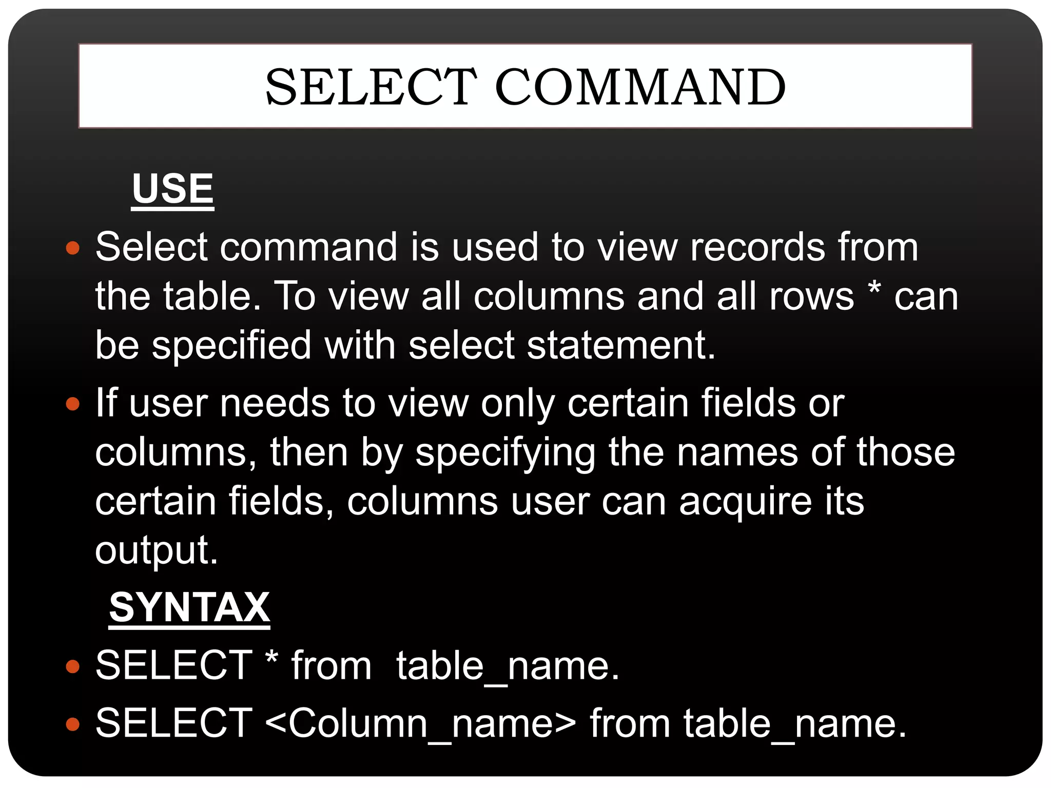 SELECT COMMAND
USE
 Select command is used to view records from
the table. To view all columns and all rows * can
be specified with select statement.
 If user needs to view only certain fields or
columns, then by specifying the names of those
certain fields, columns user can acquire its
output.
SYNTAX
 SELECT * from table_name.
 SELECT <Column_name> from table_name.
 