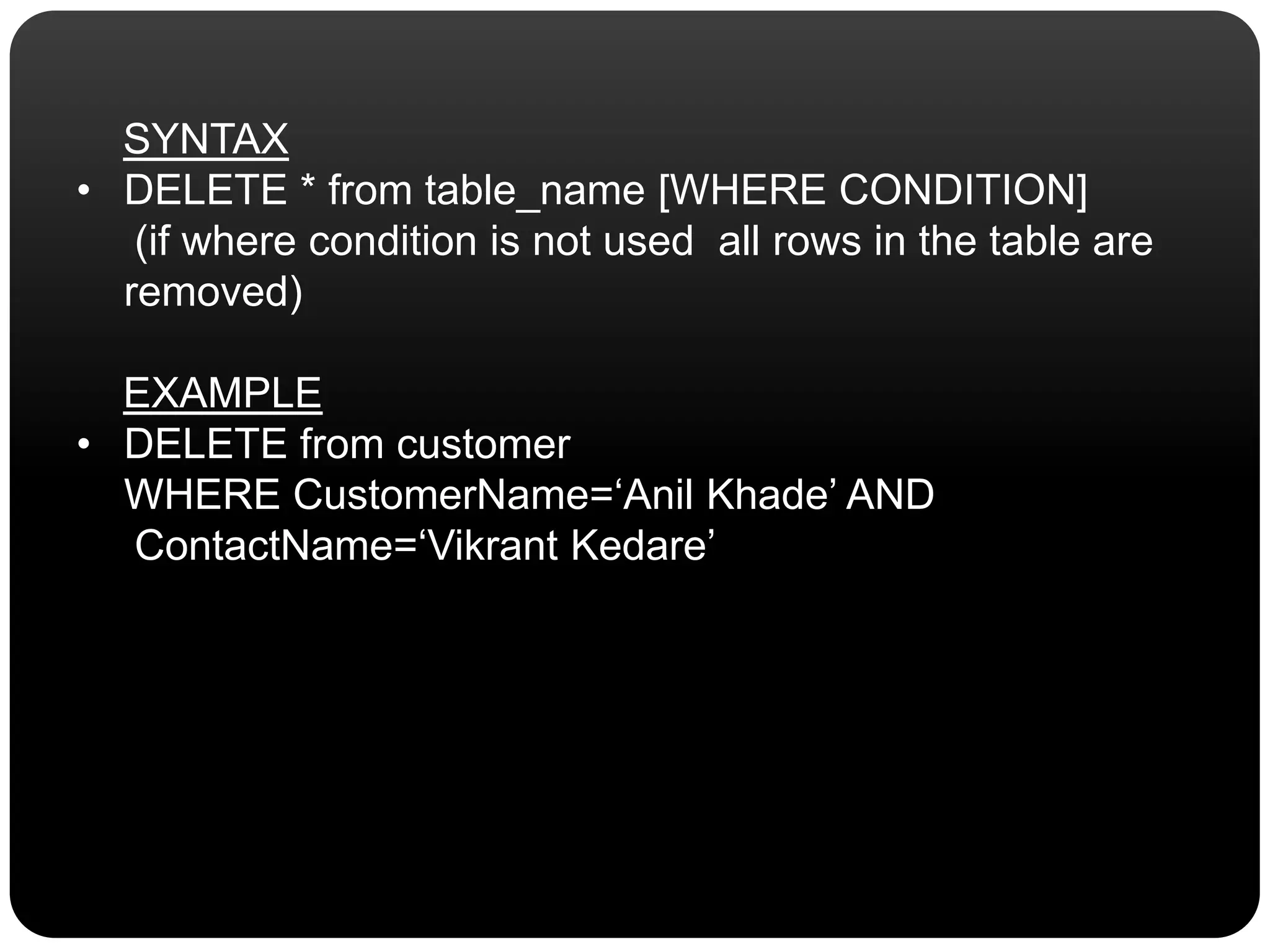 SYNTAX
• DELETE * from table_name [WHERE CONDITION]
(if where condition is not used all rows in the table are
removed)
EXAMPLE
• DELETE from customer
WHERE CustomerName=‘Anil Khade’ AND
ContactName=‘Vikrant Kedare’
 