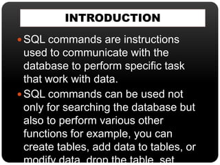 INTRODUCTION
 SQL commands are instructions
used to communicate with the
database to perform specific task
that work with data.
 SQL commands can be used not
only for searching the database but
also to perform various other
functions for example, you can
create tables, add data to tables, or
modify data, drop the table, set
 