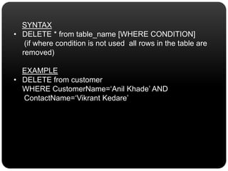 SYNTAX
• DELETE * from table_name [WHERE CONDITION]
(if where condition is not used all rows in the table are
removed)
EXAMPLE
• DELETE from customer
WHERE CustomerName=‘Anil Khade’ AND
ContactName=‘Vikrant Kedare’
 