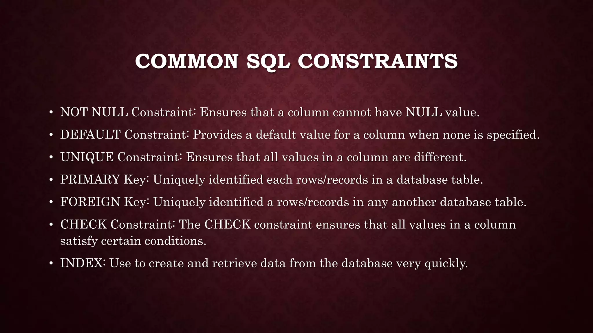 COMMON SQL CONSTRAINTS
• NOT NULL Constraint: Ensures that a column cannot have NULL value.
• DEFAULT Constraint: Provides a default value for a column when none is specified.
• UNIQUE Constraint: Ensures that all values in a column are different.
• PRIMARY Key: Uniquely identified each rows/records in a database table.
• FOREIGN Key: Uniquely identified a rows/records in any another database table.
• CHECK Constraint: The CHECK constraint ensures that all values in a column
satisfy certain conditions.
• INDEX: Use to create and retrieve data from the database very quickly.
 