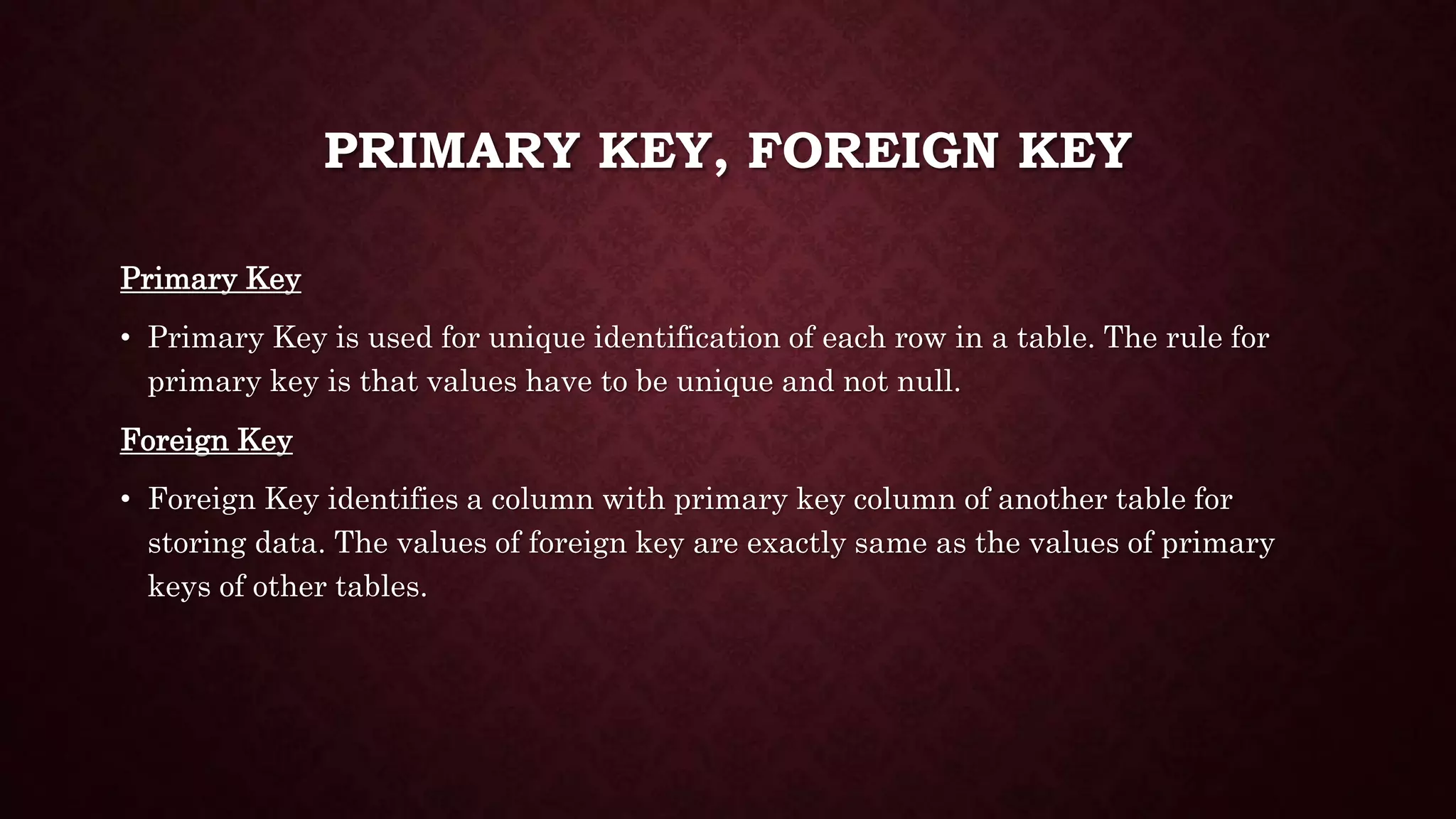 PRIMARY KEY, FOREIGN KEY
Primary Key
• Primary Key is used for unique identification of each row in a table. The rule for
primary key is that values have to be unique and not null.
Foreign Key
• Foreign Key identifies a column with primary key column of another table for
storing data. The values of foreign key are exactly same as the values of primary
keys of other tables.
 