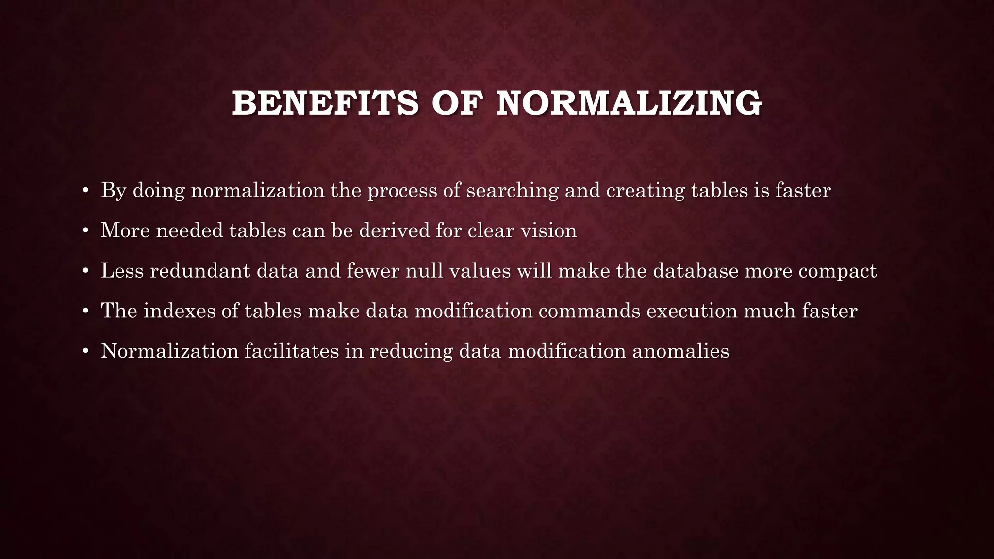 BENEFITS OF NORMALIZING
• By doing normalization the process of searching and creating tables is faster
• More needed tables can be derived for clear vision
• Less redundant data and fewer null values will make the database more compact
• The indexes of tables make data modification commands execution much faster
• Normalization facilitates in reducing data modification anomalies
 