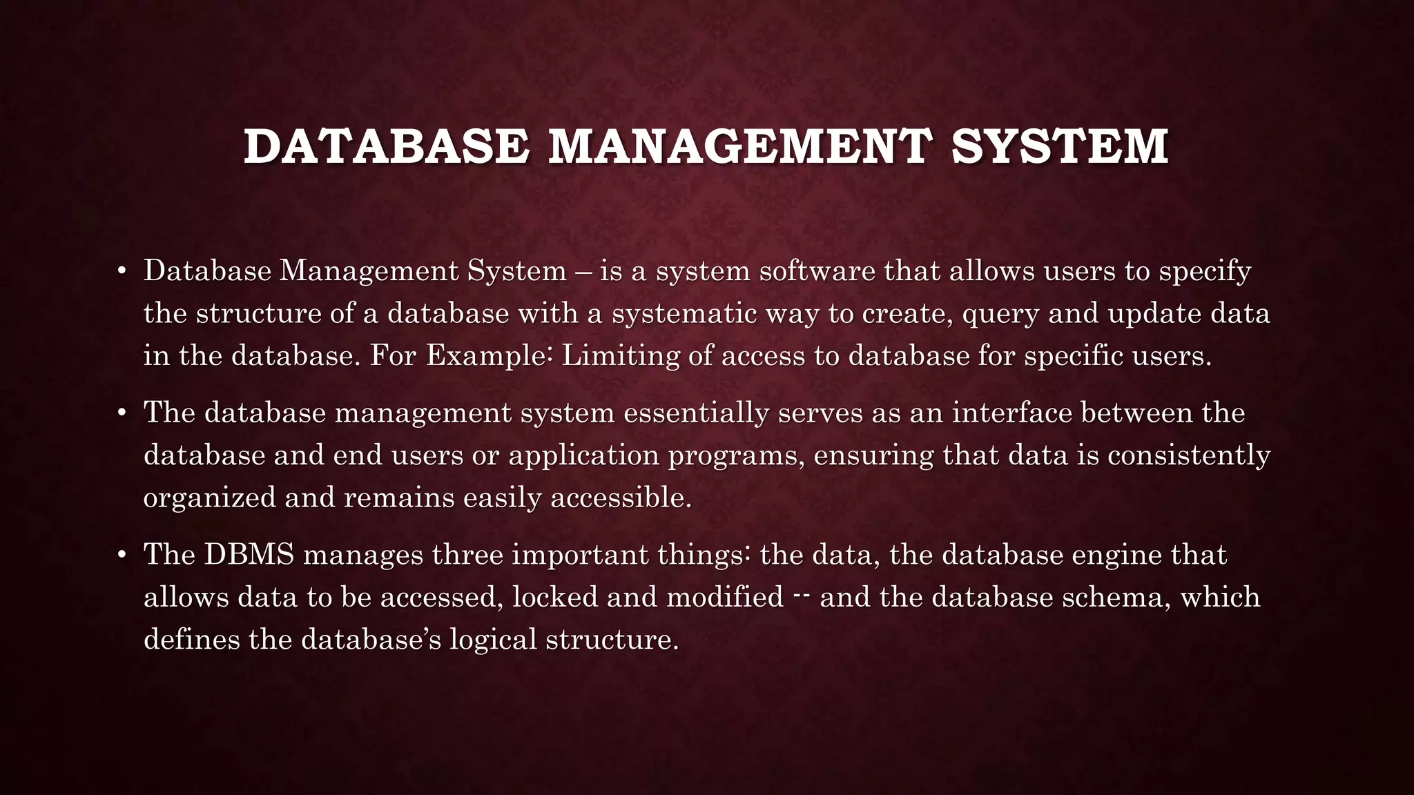 DATABASE MANAGEMENT SYSTEM
• Database Management System – is a system software that allows users to specify
the structure of a database with a systematic way to create, query and update data
in the database. For Example: Limiting of access to database for specific users.
• The database management system essentially serves as an interface between the
database and end users or application programs, ensuring that data is consistently
organized and remains easily accessible.
• The DBMS manages three important things: the data, the database engine that
allows data to be accessed, locked and modified -- and the database schema, which
defines the database’s logical structure.
 