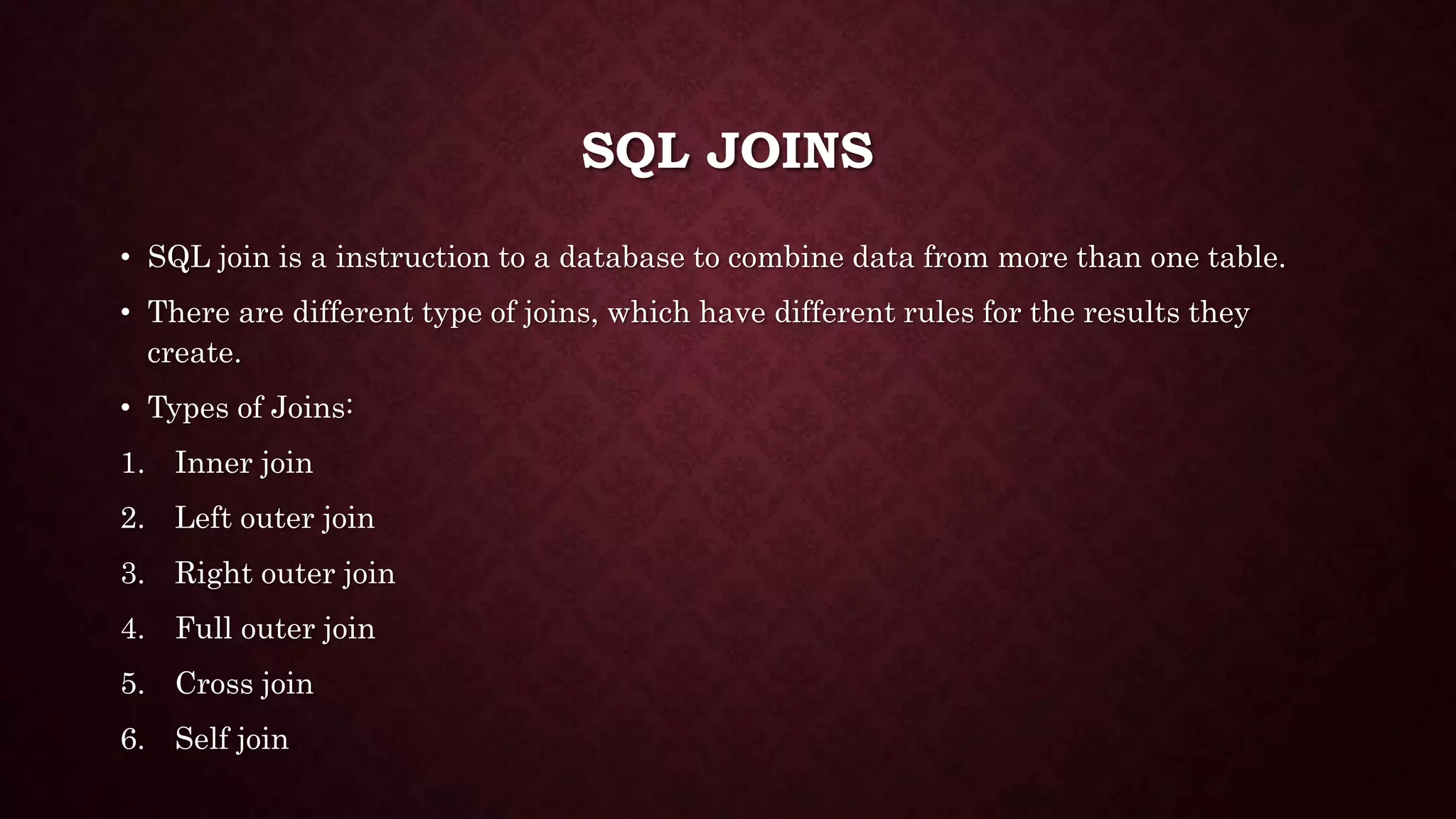 SQL JOINS
• SQL join is a instruction to a database to combine data from more than one table.
• There are different type of joins, which have different rules for the results they
create.
• Types of Joins:
1. Inner join
2. Left outer join
3. Right outer join
4. Full outer join
5. Cross join
6. Self join
 