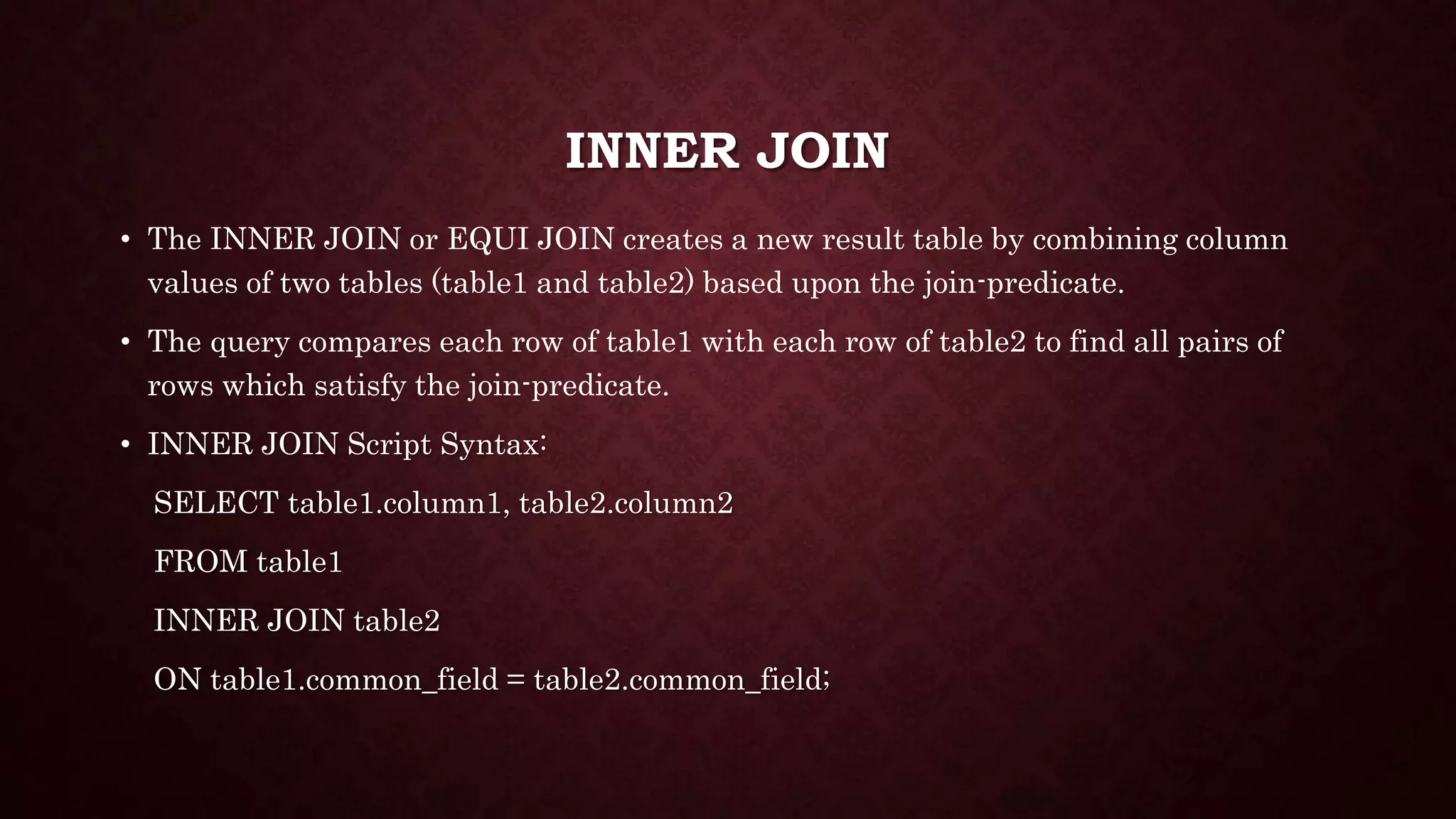 INNER JOIN
• The INNER JOIN or EQUI JOIN creates a new result table by combining column
values of two tables (table1 and table2) based upon the join-predicate.
• The query compares each row of table1 with each row of table2 to find all pairs of
rows which satisfy the join-predicate.
• INNER JOIN Script Syntax:
SELECT table1.column1, table2.column2
FROM table1
INNER JOIN table2
ON table1.common_field = table2.common_field;
 