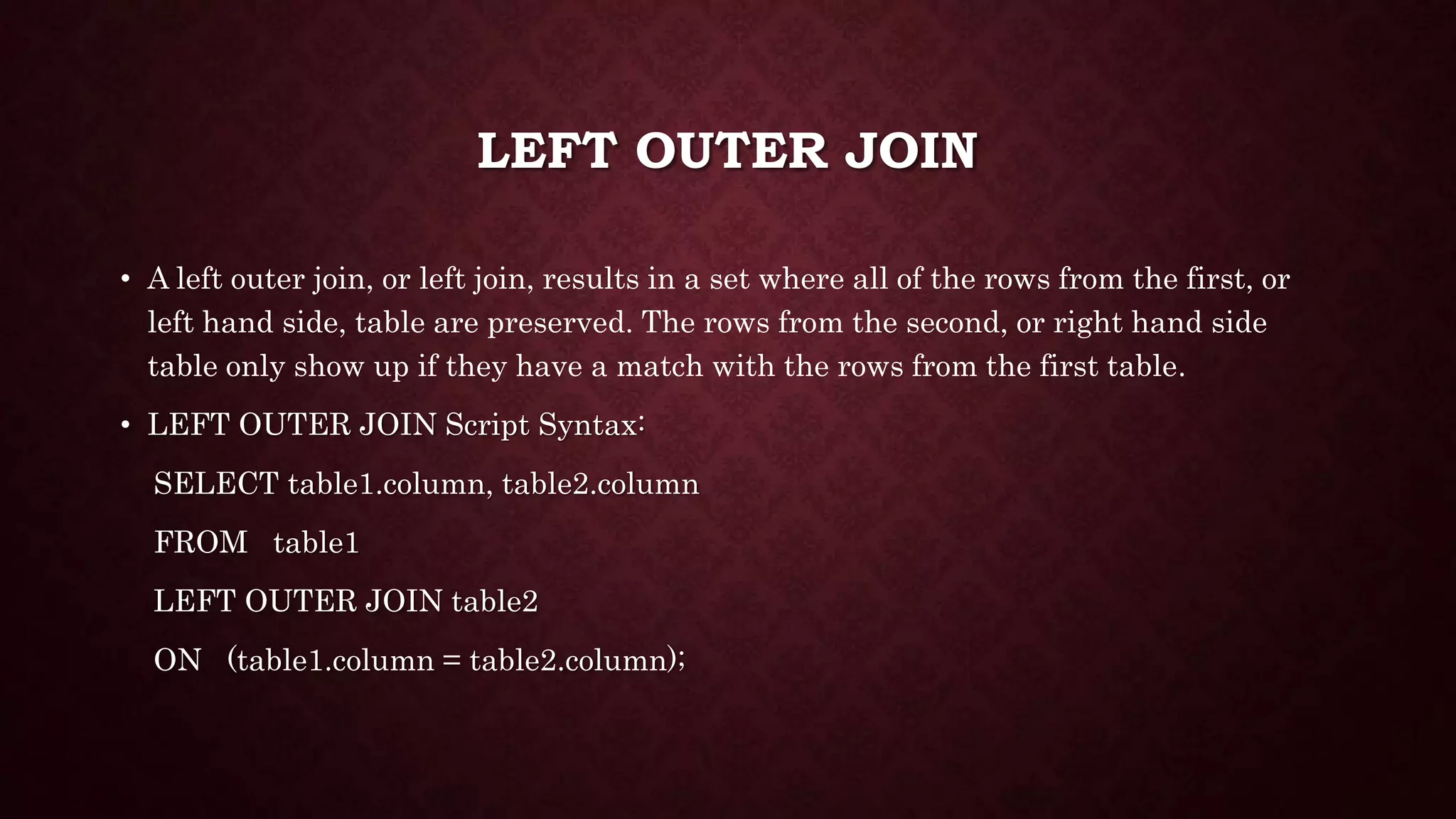 LEFT OUTER JOIN
• A left outer join, or left join, results in a set where all of the rows from the first, or
left hand side, table are preserved. The rows from the second, or right hand side
table only show up if they have a match with the rows from the first table.
• LEFT OUTER JOIN Script Syntax:
SELECT table1.column, table2.column
FROM table1
LEFT OUTER JOIN table2
ON (table1.column = table2.column);
 