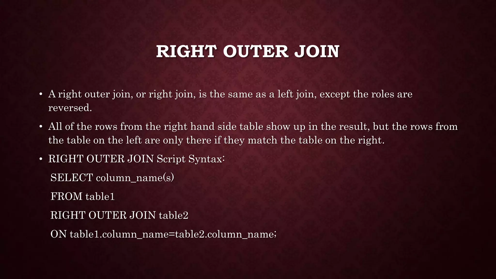 RIGHT OUTER JOIN
• A right outer join, or right join, is the same as a left join, except the roles are
reversed.
• All of the rows from the right hand side table show up in the result, but the rows from
the table on the left are only there if they match the table on the right.
• RIGHT OUTER JOIN Script Syntax:
SELECT column_name(s)
FROM table1
RIGHT OUTER JOIN table2
ON table1.column_name=table2.column_name;
 