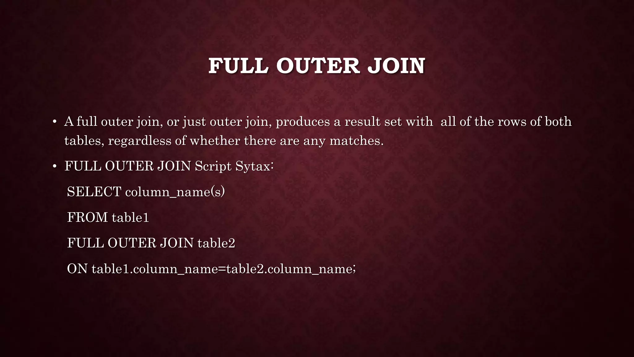FULL OUTER JOIN
• A full outer join, or just outer join, produces a result set with all of the rows of both
tables, regardless of whether there are any matches.
• FULL OUTER JOIN Script Sytax:
SELECT column_name(s)
FROM table1
FULL OUTER JOIN table2
ON table1.column_name=table2.column_name;
 