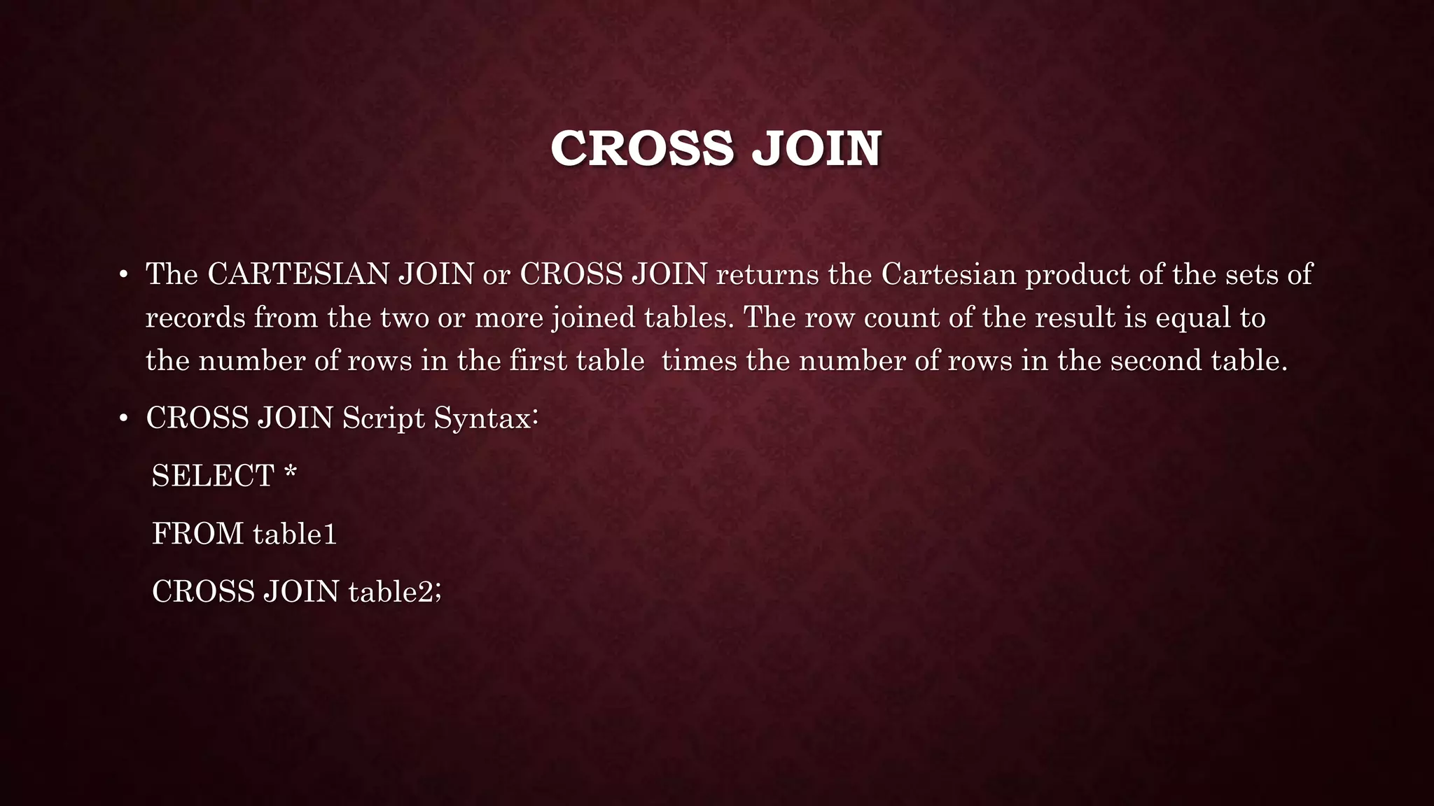 CROSS JOIN
• The CARTESIAN JOIN or CROSS JOIN returns the Cartesian product of the sets of
records from the two or more joined tables. The row count of the result is equal to
the number of rows in the first table times the number of rows in the second table.
• CROSS JOIN Script Syntax:
SELECT *
FROM table1
CROSS JOIN table2;
 