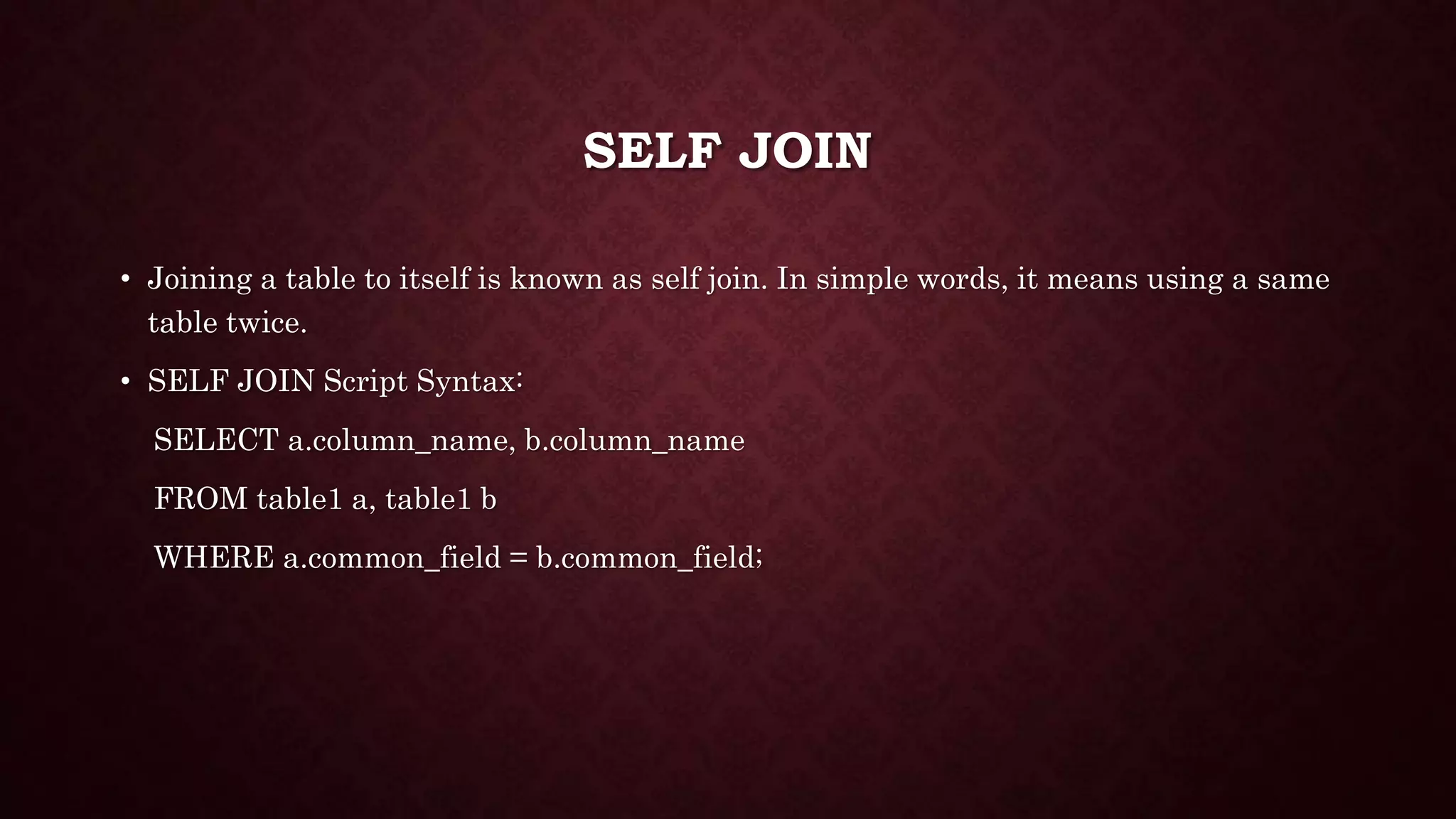 SELF JOIN
• Joining a table to itself is known as self join. In simple words, it means using a same
table twice.
• SELF JOIN Script Syntax:
SELECT a.column_name, b.column_name
FROM table1 a, table1 b
WHERE a.common_field = b.common_field;
 
