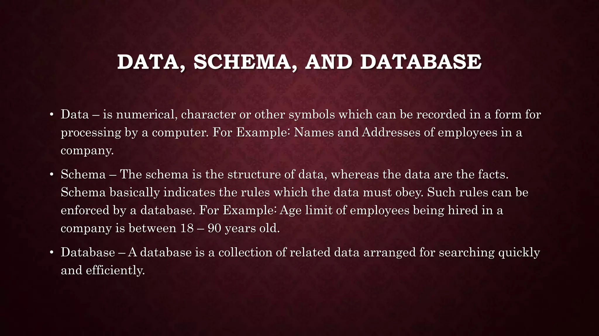 DATA, SCHEMA, AND DATABASE
• Data – is numerical, character or other symbols which can be recorded in a form for
processing by a computer. For Example: Names and Addresses of employees in a
company.
• Schema – The schema is the structure of data, whereas the data are the facts.
Schema basically indicates the rules which the data must obey. Such rules can be
enforced by a database. For Example: Age limit of employees being hired in a
company is between 18 – 90 years old.
• Database – A database is a collection of related data arranged for searching quickly
and efficiently.
 