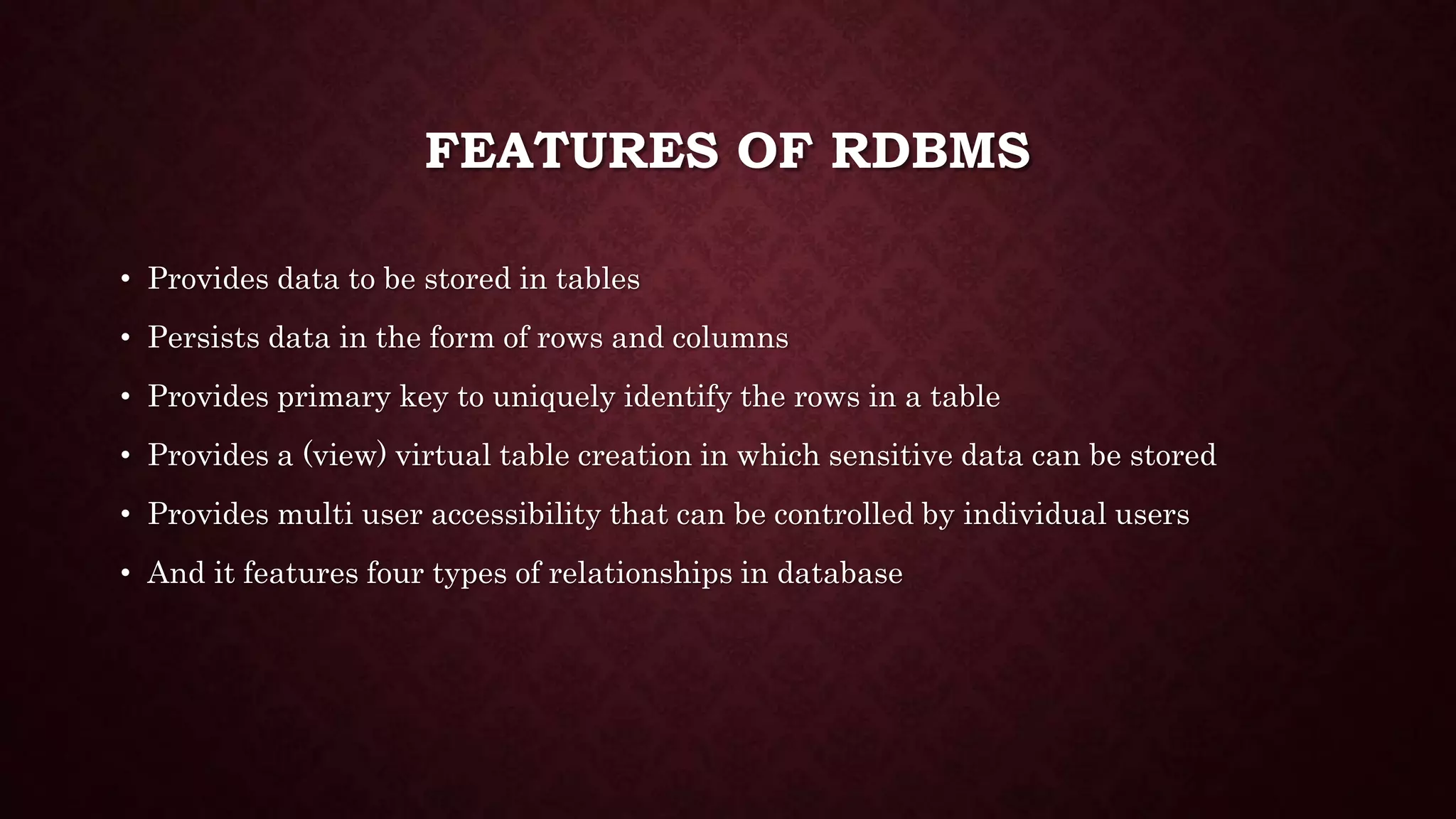 FEATURES OF RDBMS
• Provides data to be stored in tables
• Persists data in the form of rows and columns
• Provides primary key to uniquely identify the rows in a table
• Provides a (view) virtual table creation in which sensitive data can be stored
• Provides multi user accessibility that can be controlled by individual users
• And it features four types of relationships in database
 
