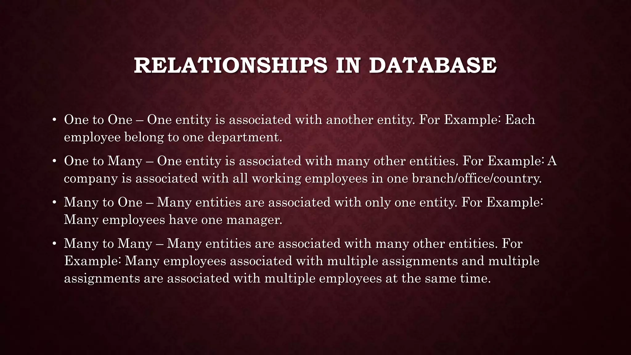 RELATIONSHIPS IN DATABASE
• One to One – One entity is associated with another entity. For Example: Each
employee belong to one department.
• One to Many – One entity is associated with many other entities. For Example: A
company is associated with all working employees in one branch/office/country.
• Many to One – Many entities are associated with only one entity. For Example:
Many employees have one manager.
• Many to Many – Many entities are associated with many other entities. For
Example: Many employees associated with multiple assignments and multiple
assignments are associated with multiple employees at the same time.
 