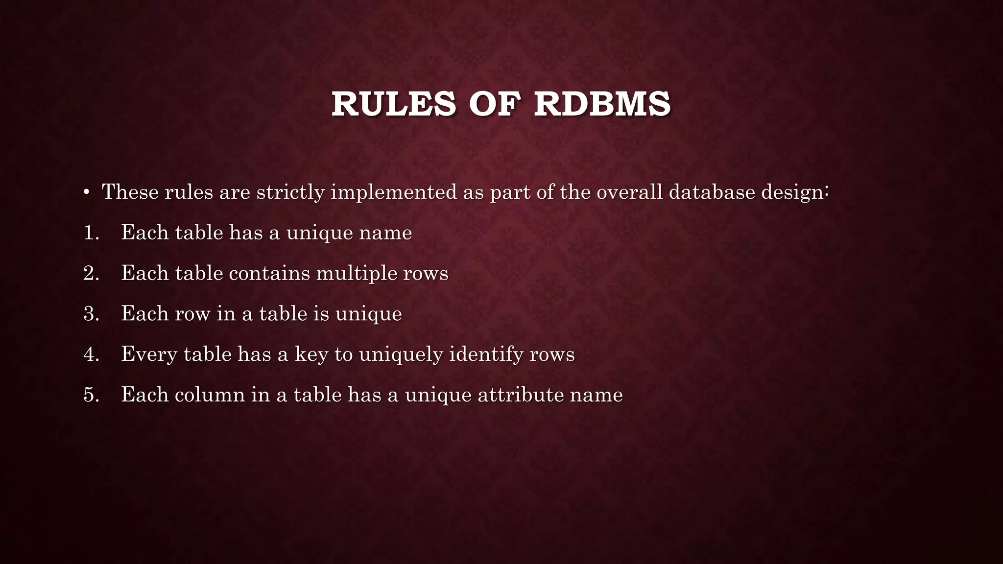 RULES OF RDBMS
• These rules are strictly implemented as part of the overall database design:
1. Each table has a unique name
2. Each table contains multiple rows
3. Each row in a table is unique
4. Every table has a key to uniquely identify rows
5. Each column in a table has a unique attribute name
 