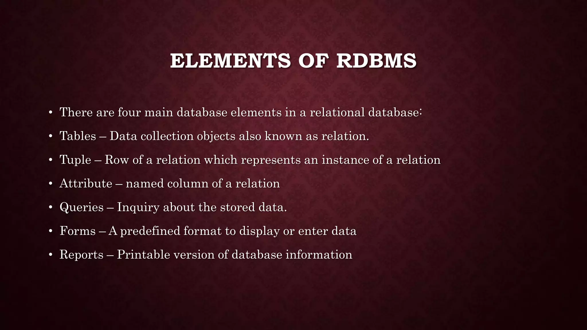 ELEMENTS OF RDBMS
• There are four main database elements in a relational database:
• Tables – Data collection objects also known as relation.
• Tuple – Row of a relation which represents an instance of a relation
• Attribute – named column of a relation
• Queries – Inquiry about the stored data.
• Forms – A predefined format to display or enter data
• Reports – Printable version of database information
 